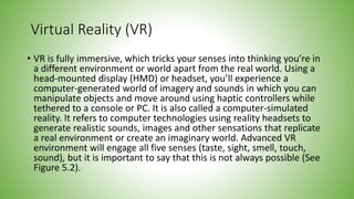 Virtual Reality (VR)
• VR is fully immersive, which tricks your senses into thinking you’re in
a different environment or world apart from the real world. Using a
head-mounted display (HMD) or headset, you’ll experience a
computer-generated world of imagery and sounds in which you can
manipulate objects and move around using haptic controllers while
tethered to a console or PC. It is also called a computer-simulated
reality. It refers to computer technologies using reality headsets to
generate realistic sounds, images and other sensations that replicate
a real environment or create an imaginary world. Advanced VR
environment will engage all five senses (taste, sight, smell, touch,
sound), but it is important to say that this is not always possible (See
Figure 5.2).
 