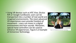 • Using VR devices such as HTC Vive, Oculus
Rift or Google Cardboard, users can be
transported into a number of real-world and
imagined environments. The most advanced
VR experiences even provide freedom of
movement – users can move in a digital
environment and hear sounds. Moreover,
special hand controllers can be used to
enhance VR experiences. Figure 5.2 Example
of Immersive Technology
 