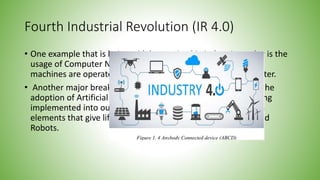 Fourth Industrial Revolution (IR 4.0)
• One example that is being widely practiced in industries today is the
usage of Computer Numerical Control (CNC) machines. These
machines are operated by giving it instructions using a computer.
• Another major breakthrough that is associated with IR 4.0 is the
adoption of Artificial Intelligence (AI), where we can see it being
implemented into our smartphones. AI is also one of the main
elements that give life to Autonomous Vehicles and Automated
Robots.
 