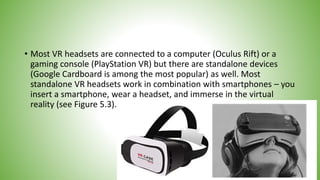 • Most VR headsets are connected to a computer (Oculus Rift) or a
gaming console (PlayStation VR) but there are standalone devices
(Google Cardboard is among the most popular) as well. Most
standalone VR headsets work in combination with smartphones – you
insert a smartphone, wear a headset, and immerse in the virtual
reality (see Figure 5.3).
 