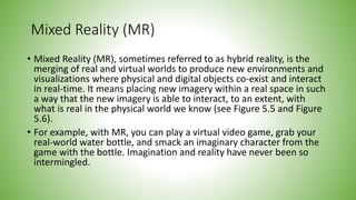 Mixed Reality (MR)
• Mixed Reality (MR), sometimes referred to as hybrid reality, is the
merging of real and virtual worlds to produce new environments and
visualizations where physical and digital objects co-exist and interact
in real-time. It means placing new imagery within a real space in such
a way that the new imagery is able to interact, to an extent, with
what is real in the physical world we know (see Figure 5.5 and Figure
5.6).
• For example, with MR, you can play a virtual video game, grab your
real-world water bottle, and smack an imaginary character from the
game with the bottle. Imagination and reality have never been so
intermingled.
 