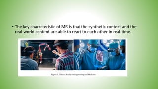 • The key characteristic of MR is that the synthetic content and the
real-world content are able to react to each other in real-time.
 