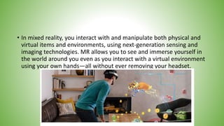 • In mixed reality, you interact with and manipulate both physical and
virtual items and environments, using next-generation sensing and
imaging technologies. MR allows you to see and immerse yourself in
the world around you even as you interact with a virtual environment
using your own hands—all without ever removing your headset.
 