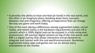 • It provides the ability to have one foot (or hand) in the real world, and
the other in an imaginary place, breaking down basic concepts
between real and imaginary, offering an experience that can change
the way you game and work today.
• One of the most obvious differences among augmented reality, virtual
reality, and mixed reality is the hardware requirements and also VR is
content which is 100% digital and can be enjoyed in a fully immersive
environment, AR overlays digital content on top of the real-world. and
MR is a digital overlay that allows interactive virtual elements to
integrate and interact with the real-world environment. Numerous
augmented reality apps and games can run on almost every
smartphone on the market.
 