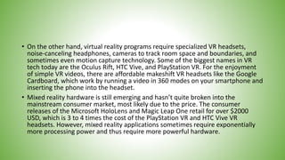 • On the other hand, virtual reality programs require specialized VR headsets,
noise-canceling headphones, cameras to track room space and boundaries, and
sometimes even motion capture technology. Some of the biggest names in VR
tech today are the Oculus Rift, HTC Vive, and PlayStation VR. For the enjoyment
of simple VR videos, there are affordable makeshift VR headsets like the Google
Cardboard, which work by running a video in 360 modes on your smartphone and
inserting the phone into the headset.
• Mixed reality hardware is still emerging and hasn’t quite broken into the
mainstream consumer market, most likely due to the price. The consumer
releases of the Microsoft HoloLens and Magic Leap One retail for over $2000
USD, which is 3 to 4 times the cost of the PlayStation VR and HTC Vive VR
headsets. However, mixed reality applications sometimes require exponentially
more processing power and thus require more powerful hardware.
 