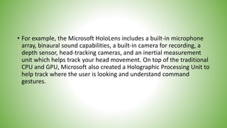 • For example, the Microsoft HoloLens includes a built-in microphone
array, binaural sound capabilities, a built-in camera for recording, a
depth sensor, head-tracking cameras, and an inertial measurement
unit which helps track your head movement. On top of the traditional
CPU and GPU, Microsoft also created a Holographic Processing Unit to
help track where the user is looking and understand command
gestures.
 