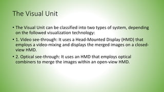 The Visual Unit
• The Visual Unit can be classified into two types of system, depending
on the followed visualization technology:
• 1. Video see-through: It uses a Head-Mounted Display (HMD) that
employs a video-mixing and displays the merged images on a closed-
view HMD.
• 2. Optical see-through: It uses an HMD that employs optical
combiners to merge the images within an open-view HMD.
 