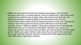 • HMDs are currently the dominant display technology in the AR field.
However, they lack in several aspects, such as ergonomics, high prices and
relatively low mobility due to their sizes and connectivity features. An
additional problem involving HMD is the interaction with the real
environment, which places virtual interactive zones to the user, making the
collision with these zones hard due to the difficulty to interact with
multiple points in different depths. Alternative approaches to developing
ARS involve the use of monitors and tablets. Monitors are used as an
option for indirect view since the user does not look directly into the mixed
world. Tablets are used in direct view since the user points the camera to
the scene and looks directly into the mixed world. Both approaches still
have difficulties in getting a collision.
 