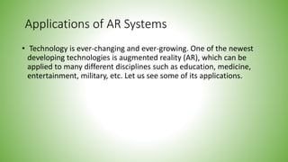 Applications of AR Systems
• Technology is ever-changing and ever-growing. One of the newest
developing technologies is augmented reality (AR), which can be
applied to many different disciplines such as education, medicine,
entertainment, military, etc. Let us see some of its applications.
 