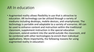 AR In education
• Augmented reality allows flexibility in use that is attractive to
education. AR technology can be utilized through a variety of
mediums including desktops, mobile devices, and smartphones. The
technology is portable and adaptable to a variety of scenarios. AR can
be used to enhance content and instruction within the traditional
classroom, supplement instruction in the special education
classroom, extend content into the world outside the classroom, and
be combined with other technologies to enrich their individual
applications. More importantly, the following reasons for using
augmented reality in education:
 
