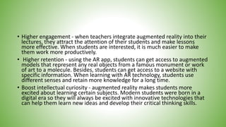 • Higher engagement - when teachers integrate augmented reality into their
lectures, they attract the attention of their students and make lessons
more effective. When students are interested, it is much easier to make
them work more productively.
• Higher retention - using the AR app, students can get access to augmented
models that represent any real objects from a famous monument or work
of art to a molecule. Besides, students can get access to a website with
specific information. When learning with AR technology, students use
different senses and retain more knowledge for a long time.
• Boost intellectual curiosity - augmented reality makes students more
excited about learning certain subjects. Modern students were born in a
digital era so they will always be excited with innovative technologies that
can help them learn new ideas and develop their critical thinking skills.
 