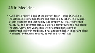 AR In Medicine
• Augmented reality is one of the current technologies changing all
industries, including healthcare and medical education. The purpose
of any invention and technology is to simplify our life. Augmented
reality has the potential to play a big role in improving the healthcare
industry. Only a few years since the first implementations of
augmented reality in medicine, it has already filled an important place
in doctors’ and nurses’ routine, as well as patients’ lives.
 