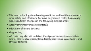• This new technology is enhancing medicine and healthcare towards
more safety and efficiency. For now, augmented reality has already
made significant changes in the following medical areas:
• surgery (minimally invasive surgery);
• education of future doctors;
• diagnostics;
• AR tools may also aid to detect the signs of depression and other
mental illnesses by reading from facial expressions, voice tones, and
physical gestures.
 