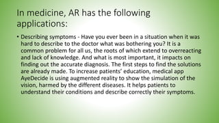 In medicine, AR has the following
applications:
• Describing symptoms - Have you ever been in a situation when it was
hard to describe to the doctor what was bothering you? It is a
common problem for all us, the roots of which extend to overreacting
and lack of knowledge. And what is most important, it impacts on
finding out the accurate diagnosis. The first steps to find the solutions
are already made. To increase patients’ education, medical app
AyeDecide is using augmented reality to show the simulation of the
vision, harmed by the different diseases. It helps patients to
understand their conditions and describe correctly their symptoms.
 