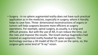 • Surgery - In no sphere augmented reality does not have such practical
application as in the medicine, especially in surgery, where it literally
helps to save lives. Three- dimensional reconstructions of organs or
tumors will help surgeons become more efficient at surgery
operations. For example, spinal surgery, as usually, is a long and
difficult process. But with the use of AR, it can reduce the time, cut
the risks and improve the results. The Israeli startup Augmedics had
created an augmented reality headset for spine surgeons. This
technology overlays a 3D model of the CT-scan on the spine, so, the
surgeon gets some kind of “X-ray” vision.
 