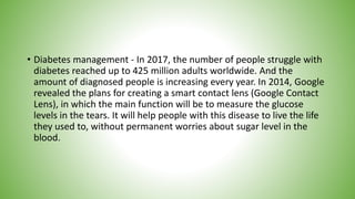 • Diabetes management - In 2017, the number of people struggle with
diabetes reached up to 425 million adults worldwide. And the
amount of diagnosed people is increasing every year. In 2014, Google
revealed the plans for creating a smart contact lens (Google Contact
Lens), in which the main function will be to measure the glucose
levels in the tears. It will help people with this disease to live the life
they used to, without permanent worries about sugar level in the
blood.
 