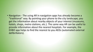 • Navigation - The using AR in navigation apps has already become a
“traditional” way. By pointing your phone to the city landscape, you
get the information about nearby objects of your interest (museums,
hotels, shops, metro stations, etc.). The same way AR can be useful to
provide information about the nearest hospitals. For example, the
EHBO app helps to find the nearest to you AEDs (automated external
defibrillators).
 