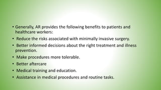 • Generally, AR provides the following benefits to patients and
healthcare workers:
• Reduce the risks associated with minimally invasive surgery.
• Better informed decisions about the right treatment and illness
prevention.
• Make procedures more tolerable.
• Better aftercare
• Medical training and education.
• Assistance in medical procedures and routine tasks.
 