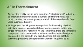 AR In Entertainment
• Augmented reality can be used in various “entertainment” industries
as entertainment covers quite a number of different industries –
music, movies, live shows, games – and all of them can benefit from
using augmented reality.
• AR in games - the AR games were praised for increasing physical
activity in people – you actually have to move around to find your
target, for example, Pokémon. At the same time, there are complaints
that players could cause various incidents and accidents being too
engrossed in the game. In any case, Pokémon GO has rightfully
earned its popularity and opened the world of AR games to us.
 
