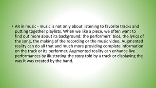 • AR in music - music is not only about listening to favorite tracks and
putting together playlists. When we like a piece, we often want to
find out more about its background: the performers’ bios, the lyrics of
the song, the making of the recording or the music video. Augmented
reality can do all that and much more providing complete information
on the track or its performer. Augmented reality can enhance live
performances by illustrating the story told by a track or displaying the
way it was created by the band.
 