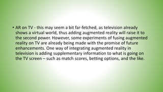 • AR on TV - this may seem a bit far-fetched, as television already
shows a virtual world, thus adding augmented reality will raise it to
the second power. However, some experiments of fusing augmented
reality on TV are already being made with the promise of future
enhancements. One way of integrating augmented reality in
television is adding supplementary information to what is going on
the TV screen – such as match scores, betting options, and the like.
 