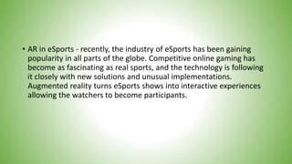 • AR in eSports - recently, the industry of eSports has been gaining
popularity in all parts of the globe. Competitive online gaming has
become as fascinating as real sports, and the technology is following
it closely with new solutions and unusual implementations.
Augmented reality turns eSports shows into interactive experiences
allowing the watchers to become participants.
 