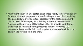 • AR in the theater - in this sector, augmented reality can serve not only
for entertainment purposes but also for the purposes of accessibility.
The possibility to overlay virtual objects over the real environment
can be used, for example, for subtitling in various theater shows.
Now, many theaters use LED displays either to provide subtitles for
translation or to assist hearing-impaired visitors. However, LED
equipment is not available in each theater and even when it is, it can
distract the viewers from the show.
 