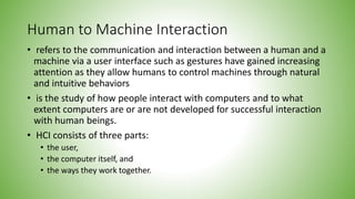 Human to Machine Interaction
• refers to the communication and interaction between a human and a
machine via a user interface such as gestures have gained increasing
attention as they allow humans to control machines through natural
and intuitive behaviors
• is the study of how people interact with computers and to what
extent computers are or are not developed for successful interaction
with human beings.
• HCI consists of three parts:
• the user,
• the computer itself, and
• the ways they work together.
 