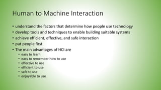 Human to Machine Interaction
• understand the factors that determine how people use technology
• develop tools and techniques to enable building suitable systems
• achieve efficient, effective, and safe interaction
• put people first
• The main advantages of HCI are
• easy to learn
• easy to remember how to use
• effective to use
• efficient to use
• safe to use
• enjoyable to use
 