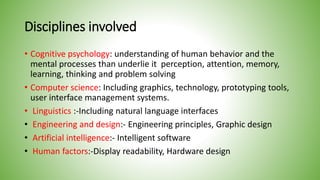 Disciplines involved
• Cognitive psychology: understanding of human behavior and the
mental processes than underlie it perception, attention, memory,
learning, thinking and problem solving
• Computer science: Including graphics, technology, prototyping tools,
user interface management systems.
• Linguistics :-Including natural language interfaces
• Engineering and design:- Engineering principles, Graphic design
• Artificial intelligence:- Intelligent software
• Human factors:-Display readability, Hardware design
 