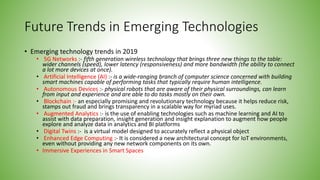 Future Trends in Emerging Technologies
• Emerging technology trends in 2019
• 5G Networks :- fifth generation wireless technology that brings three new things to the table:
wider channels (speed), lower latency (responsiveness) and more bandwidth (the ability to connect
a lot more devices at once).
• Artificial Intelligence (AI) :- is a wide-ranging branch of computer science concerned with building
smart machines capable of performing tasks that typically require human intelligence.
• Autonomous Devices :- physical robots that are aware of their physical surroundings, can learn
from input and experience and are able to do tasks mostly on their own.
• Blockchain :- an especially promising and revolutionary technology because it helps reduce risk,
stamps out fraud and brings transparency in a scalable way for myriad uses.
• Augmented Analytics :- is the use of enabling technologies such as machine learning and AI to
assist with data preparation, insight generation and insight explanation to augment how people
explore and analyze data in analytics and BI platforms
• Digital Twins :- is a virtual model designed to accurately reflect a physical object
• Enhanced Edge Computing :- It is considered a new architectural concept for IoT environments,
even without providing any new network components on its own.
• Immersive Experiences in Smart Spaces
 