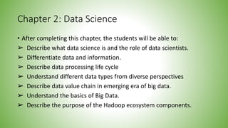 Chapter 2: Data Science
• After completing this chapter, the students will be able to:
➢ Describe what data science is and the role of data scientists.
➢ Differentiate data and information.
➢ Describe data processing life cycle
➢ Understand different data types from diverse perspectives
➢ Describe data value chain in emerging era of big data.
➢ Understand the basics of Big Data.
➢ Describe the purpose of the Hadoop ecosystem components.
 