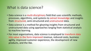 What is data science?
• Data science is a multi-disciplinary field that uses scientific methods,
processes, algorithms, and systems to extract knowledge and insights
from structured, semi-structured and unstructured data.
• Data science is a method for gleaning insights from structured and
unstructured data using approaches ranging from statistical analysis
to machine learning.
• For most organizations, data science is employed to transform data
into value in the form improved revenue, reduced costs, business
agility, improved customer experience, the development of new
products, and the like.
 