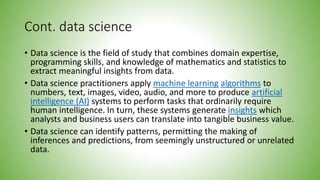 Cont. data science
• Data science is the field of study that combines domain expertise,
programming skills, and knowledge of mathematics and statistics to
extract meaningful insights from data.
• Data science practitioners apply machine learning algorithms to
numbers, text, images, video, audio, and more to produce artificial
intelligence (AI) systems to perform tasks that ordinarily require
human intelligence. In turn, these systems generate insights which
analysts and business users can translate into tangible business value.
• Data science can identify patterns, permitting the making of
inferences and predictions, from seemingly unstructured or unrelated
data.
 