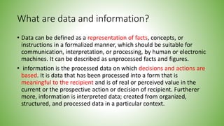 What are data and information?
• Data can be defined as a representation of facts, concepts, or
instructions in a formalized manner, which should be suitable for
communication, interpretation, or processing, by human or electronic
machines. It can be described as unprocessed facts and figures.
• information is the processed data on which decisions and actions are
based. It is data that has been processed into a form that is
meaningful to the recipient and is of real or perceived value in the
current or the prospective action or decision of recipient. Furtherer
more, information is interpreted data; created from organized,
structured, and processed data in a particular context.
 