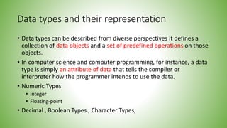 Data types and their representation
• Data types can be described from diverse perspectives it defines a
collection of data objects and a set of predefined operations on those
objects.
• In computer science and computer programming, for instance, a data
type is simply an attribute of data that tells the compiler or
interpreter how the programmer intends to use the data.
• Numeric Types
• Integer
• Floating-point
• Decimal , Boolean Types , Character Types,
 