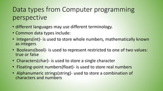 Data types from Computer programming
perspective
• different languages may use different terminology.
• Common data types include:
• Integers(int)- is used to store whole numbers, mathematically known
as integers
• Booleans(bool)- is used to represent restricted to one of two values:
true or false
• Characters(char)- is used to store a single character
• Floating-point numbers(float)- is used to store real numbers
• Alphanumeric strings(string)- used to store a combination of
characters and numbers
 