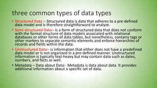 three common types of data types
• Structured Data :- Structured data is data that adheres to a pre-defined
data model and is therefore straightforward to analyze.
• Semi-structured Data:- is a form of structured data that does not conform
with the formal structure of data models associated with relational
databases or other forms of data tables, but nonetheless, contains tags or
other markers to separate semantic elements and enforce hierarchies of
records and fields within the data.
• Unstructured Data:- is information that either does not have a predefined
data model or is not organized in a pre-defined manner. Unstructured
information is typically text-heavy but may contain data such as dates,
numbers, and facts as well.
• Metadata – Data about Data:- Metadata is data about data. It provides
additional information about a specific set of data.
 