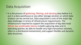 Data Acquisition
• It is the process of gathering, filtering, and cleaning data before it is
put in a data warehouse or any other storage solution on which data
analysis can be carried out. Data acquisition is one of the major big
data challenges in terms of infrastructure requirements. The
infrastructure required to support the acquisition of big data must
deliver low, predictable latency in both capturing data and in
executing queries; be able to handle very high transaction volumes,
often in a distributed environment; and support flexible and dynamic
data structures.
 