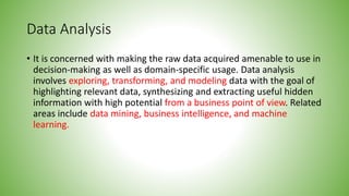 Data Analysis
• It is concerned with making the raw data acquired amenable to use in
decision-making as well as domain-specific usage. Data analysis
involves exploring, transforming, and modeling data with the goal of
highlighting relevant data, synthesizing and extracting useful hidden
information with high potential from a business point of view. Related
areas include data mining, business intelligence, and machine
learning.
 
