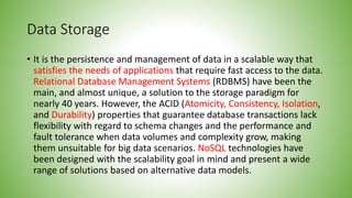 Data Storage
• It is the persistence and management of data in a scalable way that
satisfies the needs of applications that require fast access to the data.
Relational Database Management Systems (RDBMS) have been the
main, and almost unique, a solution to the storage paradigm for
nearly 40 years. However, the ACID (Atomicity, Consistency, Isolation,
and Durability) properties that guarantee database transactions lack
flexibility with regard to schema changes and the performance and
fault tolerance when data volumes and complexity grow, making
them unsuitable for big data scenarios. NoSQL technologies have
been designed with the scalability goal in mind and present a wide
range of solutions based on alternative data models.
 