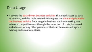 Data Usage
• It covers the data-driven business activities that need access to data,
its analysis, and the tools needed to integrate the data analysis within
the business activity. Data usage in business decision- making can
enhance competitiveness through the reduction of costs, increased
added value, or any other parameter that can be measured against
existing performance criteria.
 