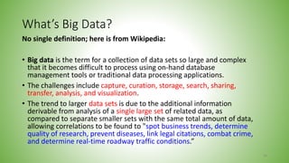 What’s Big Data?
No single definition; here is from Wikipedia:
• Big data is the term for a collection of data sets so large and complex
that it becomes difficult to process using on-hand database
management tools or traditional data processing applications.
• The challenges include capture, curation, storage, search, sharing,
transfer, analysis, and visualization.
• The trend to larger data sets is due to the additional information
derivable from analysis of a single large set of related data, as
compared to separate smaller sets with the same total amount of data,
allowing correlations to be found to "spot business trends, determine
quality of research, prevent diseases, link legal citations, combat crime,
and determine real-time roadway traffic conditions.”
38
 