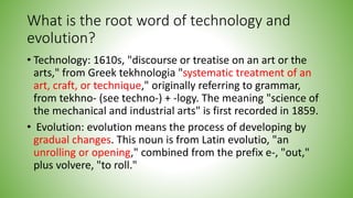 What is the root word of technology and
evolution?
• Technology: 1610s, "discourse or treatise on an art or the
arts," from Greek tekhnologia "systematic treatment of an
art, craft, or technique," originally referring to grammar,
from tekhno- (see techno-) + -logy. The meaning "science of
the mechanical and industrial arts" is first recorded in 1859.
• Evolution: evolution means the process of developing by
gradual changes. This noun is from Latin evolutio, "an
unrolling or opening," combined from the prefix e-, "out,"
plus volvere, "to roll."
 