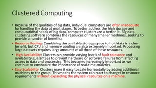 Clustered Computing
• Because of the qualities of big data, individual computers are often inadequate
for handling the data at most stages. To better address the high storage and
computational needs of big data, computer clusters are a better fit. Big data
clustering software combines the resources of many smaller machines, seeking to
provide a number of benefits:
• Resource Pooling: Combining the available storage space to hold data is a clear
benefit, but CPU and memory pooling are also extremely important. Processing
large datasets requires large amounts of all three of these resources.
• High Availability: Clusters can provide varying levels of fault tolerance and
availability guarantees to prevent hardware or software failures from affecting
access to data and processing. This becomes increasingly important as we
continue to emphasize the importance of real-time analytics.
• Easy Scalability: Clusters make it easy to scale horizontally by adding additional
machines to the group. This means the system can react to changes in resource
requirements without expanding the physical resources on a machine.
 