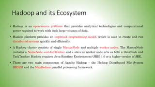Hadoop and its Ecosystem
• Hadoop is an open-source platform that provides analytical technologies and computational
power required to work with such large volumes of data.
• Hadoop platform provides an improved programming model, which is used to create and run
distributed systems quickly and efficiently.
• A Hadoop cluster consists of single MasterNode and multiple worker nodes. The MasterNode
contains a NameNode and JobTracker and a slave or worker node acts as both a DataNode and
TaskTracker. Hadoop requires Java Runtime Environment (JRE) 1.6 or a higher version of JRE.
• There are two main components of Apache Hadoop – the Hadoop Distributed File System
(HDFS) and the MapReduce parallel processing framework.
 