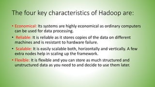 The four key characteristics of Hadoop are:
• Economical: Its systems are highly economical as ordinary computers
can be used for data processing.
• Reliable: It is reliable as it stores copies of the data on different
machines and is resistant to hardware failure.
• Scalable: It is easily scalable both, horizontally and vertically. A few
extra nodes help in scaling up the framework.
• Flexible: It is flexible and you can store as much structured and
unstructured data as you need to and decide to use them later.
 