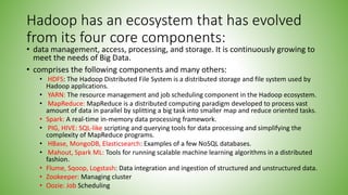 Hadoop has an ecosystem that has evolved
from its four core components:
• data management, access, processing, and storage. It is continuously growing to
meet the needs of Big Data.
• comprises the following components and many others:
• HDFS: The Hadoop Distributed File System is a distributed storage and file system used by
Hadoop applications.
• YARN: The resource management and job scheduling component in the Hadoop ecosystem.
• MapReduce: MapReduce is a distributed computing paradigm developed to process vast
amount of data in parallel by splitting a big task into smaller map and reduce oriented tasks.
• Spark: A real-time in-memory data processing framework.
• PIG, HIVE: SQL-like scripting and querying tools for data processing and simplifying the
complexity of MapReduce programs.
• HBase, MongoDB, Elasticsearch: Examples of a few NoSQL databases.
• Mahout, Spark ML: Tools for running scalable machine learning algorithms in a distributed
fashion.
• Flume, Sqoop, Logstash: Data integration and ingestion of structured and unstructured data.
• Zookeeper: Managing cluster
• Oozie: Job Scheduling
 