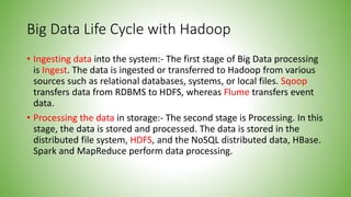 Big Data Life Cycle with Hadoop
• Ingesting data into the system:- The first stage of Big Data processing
is Ingest. The data is ingested or transferred to Hadoop from various
sources such as relational databases, systems, or local files. Sqoop
transfers data from RDBMS to HDFS, whereas Flume transfers event
data.
• Processing the data in storage:- The second stage is Processing. In this
stage, the data is stored and processed. The data is stored in the
distributed file system, HDFS, and the NoSQL distributed data, HBase.
Spark and MapReduce perform data processing.
 