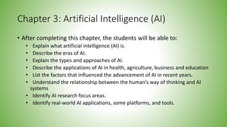 Chapter 3: Artificial Intelligence (AI)
• After completing this chapter, the students will be able to:
• Explain what artificial intelligence (AI) is.
• Describe the eras of AI.
• Explain the types and approaches of AI.
• Describe the applications of AI in health, agriculture, business and education
• List the factors that influenced the advancement of AI in recent years.
• Understand the relationship between the human’s way of thinking and AI
systems
• Identify AI research focus areas.
• Identify real-world AI applications, some platforms, and tools.
 